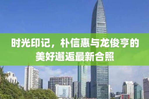 時(shí)光印記，樸信惠與龍俊亨的美好邂逅最新合照