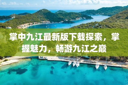 掌中九江最新版下載探索，掌握魅力，暢游九江之巔