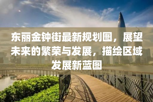 東麗金鐘街最新規(guī)劃圖，展望未來的繁榮與發(fā)展，描繪區(qū)域發(fā)展新藍(lán)圖
