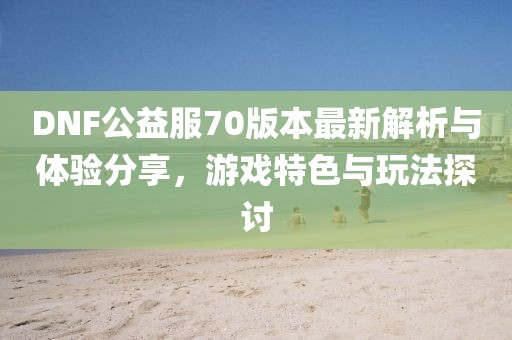 DNF公益服70版本最新解析與體驗(yàn)分享，游戲特色與玩法探討