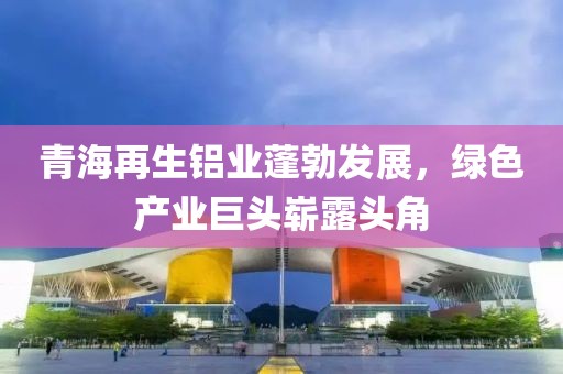 青海再生鋁業(yè)蓬勃發(fā)展，綠色產(chǎn)業(yè)巨頭嶄露頭角