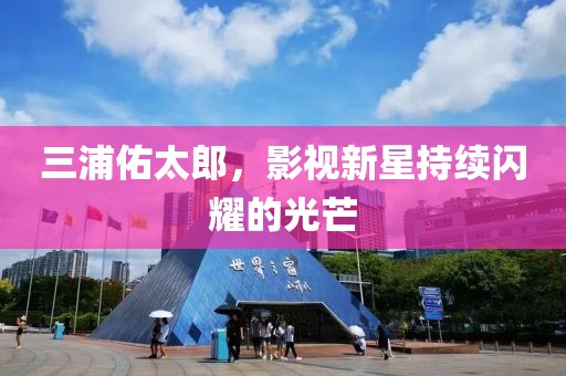 三浦佑太郎，影視新星持續(xù)閃耀的光芒
