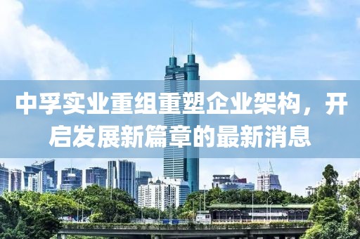 中孚實業(yè)重組重塑企業(yè)架構(gòu)，開啟發(fā)展新篇章的最新消息