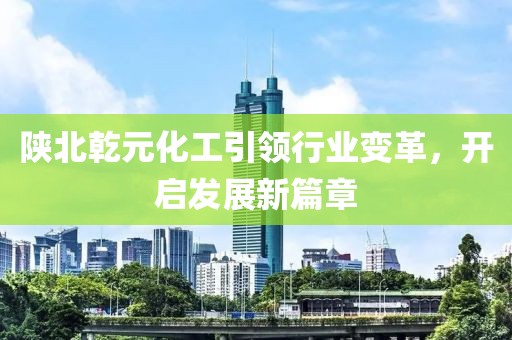 陜北乾元化工引領(lǐng)行業(yè)變革，開啟發(fā)展新篇章