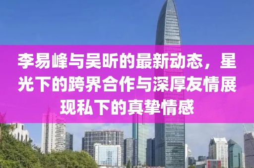 李易峰與吳昕的最新動(dòng)態(tài)，星光下的跨界合作與深厚友情展現(xiàn)私下的真摯情感