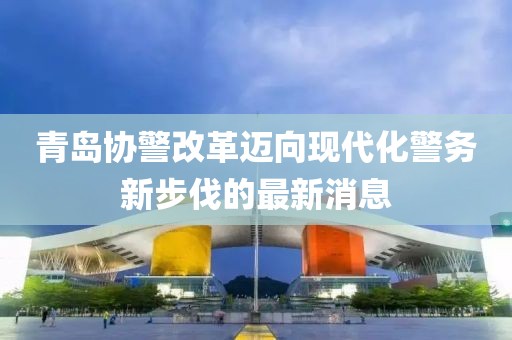 青島協(xié)警改革邁向現(xiàn)代化警務(wù)新步伐的最新消息