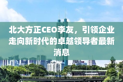 北大方正CEO李友，引領(lǐng)企業(yè)走向新時(shí)代的卓越領(lǐng)導(dǎo)者最新消息