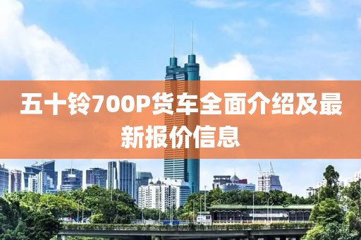 五十鈴700P貨車全面介紹及最新報價信息