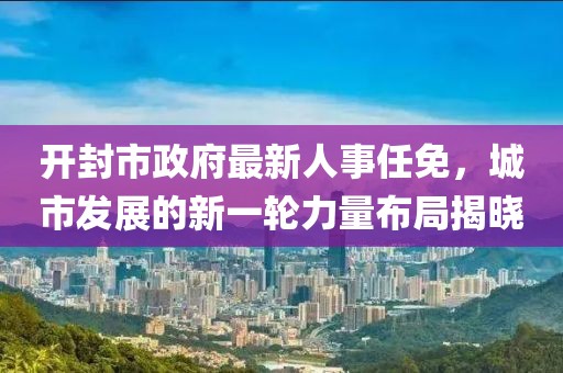 開封市政府最新人事任免，城市發(fā)展的新一輪力量布局揭曉