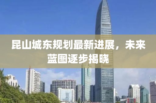 昆山城東規(guī)劃最新進展，未來藍圖逐步揭曉