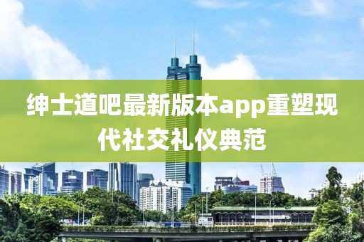 紳士道吧最新版本app重塑現代社交禮儀典范