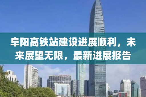 阜陽高鐵站建設(shè)進展順利，未來展望無限，最新進展報告