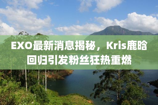 EXO最新消息揭秘，Kris鹿晗回歸引發(fā)粉絲狂熱重燃