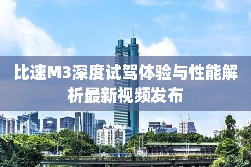 比速M3深度試駕體驗與性能解析最新視頻發(fā)布