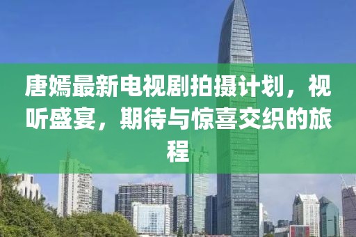 唐嫣最新電視劇拍攝計劃，視聽盛宴，期待與驚喜交織的旅程
