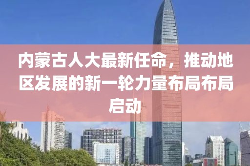 內(nèi)蒙古人大最新任命，推動(dòng)地區(qū)發(fā)展的新一輪力量布局布局啟動(dòng)