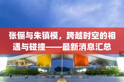 張儷與朱鎮(zhèn)模，跨越時(shí)空的相遇與碰撞——最新消息匯總