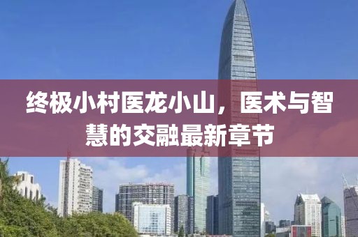 終極小村醫(yī)龍小山，醫(yī)術(shù)與智慧的交融最新章節(jié)