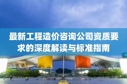 最新工程造價咨詢公司資質(zhì)要求的深度解讀與標(biāo)準(zhǔn)指南