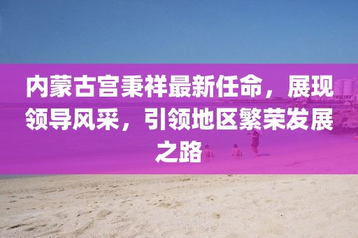 內蒙古宮秉祥最新任命，展現(xiàn)領導風采，引領地區(qū)繁榮發(fā)展之路