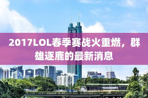 2017LOL春季賽戰(zhàn)火重燃，群雄逐鹿的最新消息