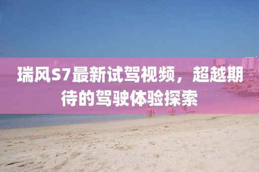 瑞風(fēng)S7最新試駕視頻，超越期待的駕駛體驗探索