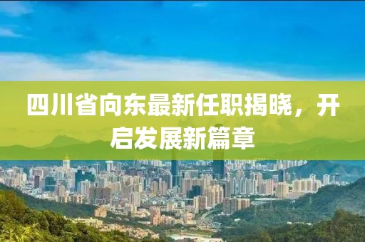 四川省向東最新任職揭曉，開啟發(fā)展新篇章