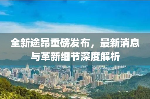全新途昂重磅發(fā)布，最新消息與革新細節(jié)深度解析