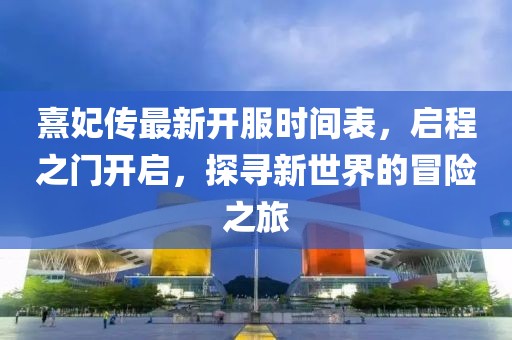 熹妃傳最新開服時間表，啟程之門開啟，探尋新世界的冒險之旅