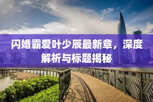 閃婚霸愛葉少辰最新章，深度解析與標(biāo)題揭秘