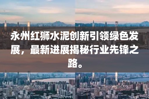 永州紅獅水泥創(chuàng)新引領(lǐng)綠色發(fā)展，最新進展揭秘行業(yè)先鋒之路。