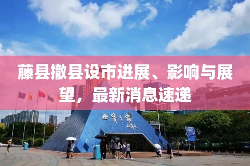 藤縣撤縣設(shè)市進展、影響與展望，最新消息速遞