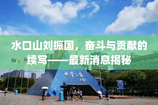 水口山劉振國，奮斗與貢獻(xiàn)的續(xù)寫——最新消息揭秘