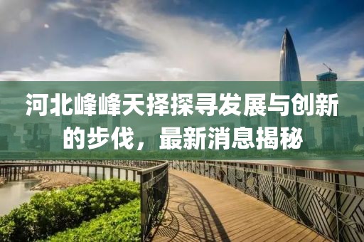 河北峰峰天擇探尋發(fā)展與創(chuàng)新的步伐，最新消息揭秘