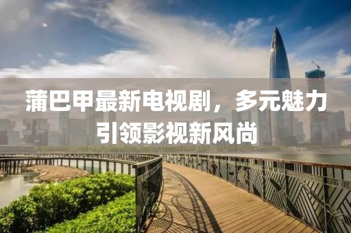 蒲巴甲最新電視劇，多元魅力引領(lǐng)影視新風(fēng)尚