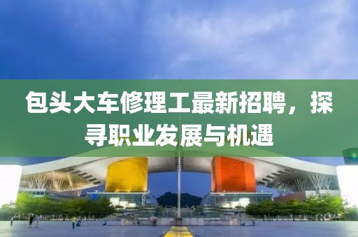 包頭大車修理工最新招聘，探尋職業(yè)發(fā)展與機(jī)遇
