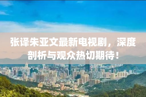 張譯朱亞文最新電視劇，深度剖析與觀眾熱切期待！