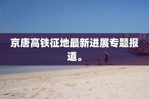 京唐高鐵征地最新進(jìn)展專題報(bào)道。