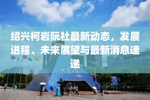 紹興柯巖阮社最新動(dòng)態(tài)，發(fā)展進(jìn)程、未來(lái)展望與最新消息速遞