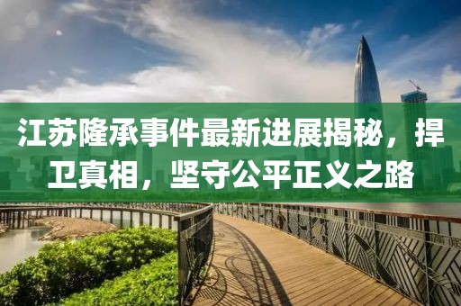 江蘇隆承事件最新進(jìn)展揭秘，捍衛(wèi)真相，堅(jiān)守公平正義之路
