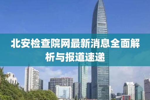 北安檢查院網(wǎng)最新消息全面解析與報道速遞