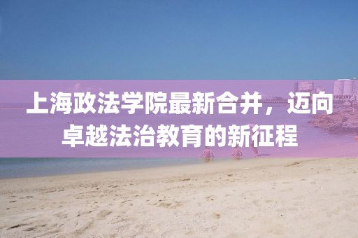上海政法學(xué)院最新合并，邁向卓越法治教育的新征程