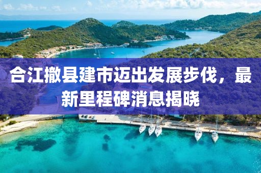 合江撤縣建市邁出發(fā)展步伐，最新里程碑消息揭曉