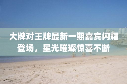 大牌對王牌最新一期嘉賓閃耀登場，星光璀璨驚喜不斷