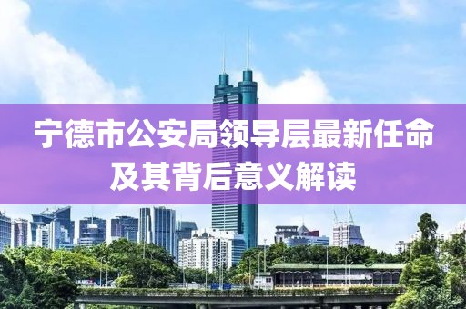 寧德市公安局領(lǐng)導(dǎo)層最新任命及其背后意義解讀