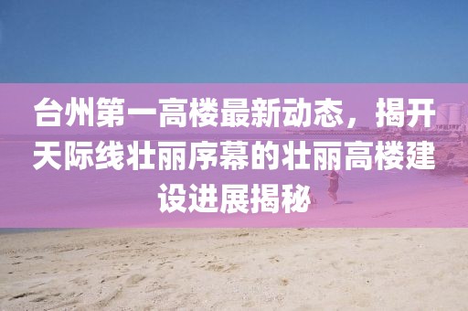 臺州第一高樓最新動態(tài)，揭開天際線壯麗序幕的壯麗高樓建設(shè)進(jìn)展揭秘