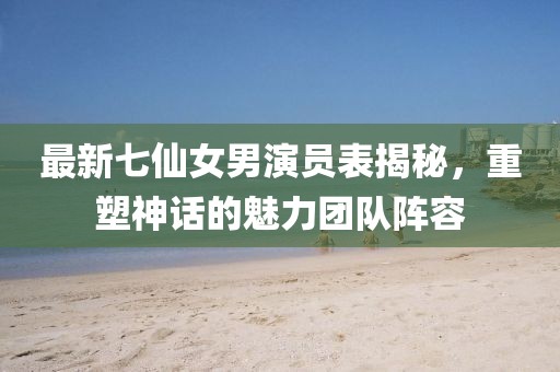 最新七仙女男演員表揭秘，重塑神話的魅力團(tuán)隊(duì)陣容