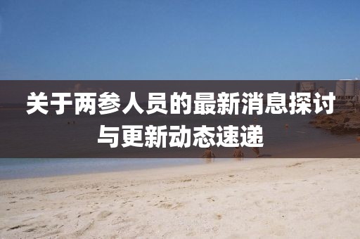 關(guān)于兩參人員的最新消息探討與更新動態(tài)速遞