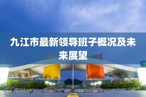 九江市最新領(lǐng)導(dǎo)班子概況及未來展望