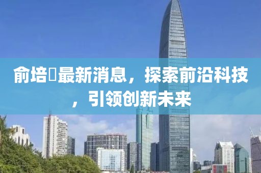 俞培俤最新消息，探索前沿科技，引領創(chuàng)新未來